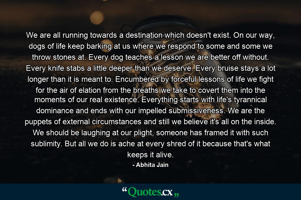 We are all running towards a destination which doesn't exist. On our way, dogs of life keep barking at us where we respond to some and some we throw stones at. Every dog teaches a lesson we are better off without. Every knife stabs a little deeper than we deserve. Every bruise stays a lot longer than it is meant to. Encumbered by forceful lessons of life we fight for the air of elation from the breaths we take to covert them into the moments of our real existence. Everything starts with life's tyrannical dominance and ends with our impelled submissiveness. We are the puppets of external circumstances and still we believe it's all on the inside. We should be laughing at our plight, someone has framed it with such sublimity. But all we do is ache at every shred of it because that's what keeps it alive. - Quote by Abhita Jain