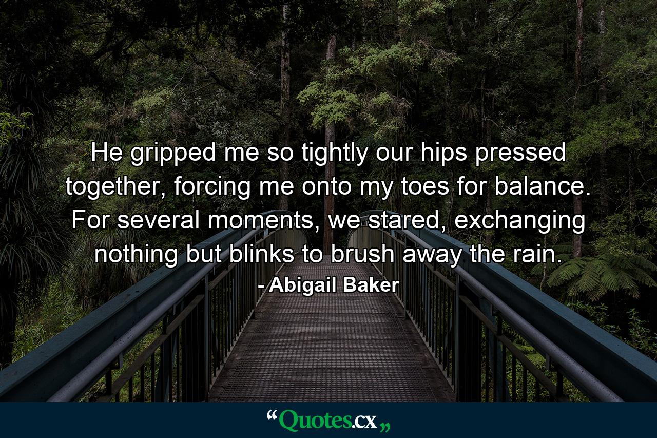 He gripped me so tightly our hips pressed together, forcing me onto my toes for balance. For several moments, we stared, exchanging nothing but blinks to brush away the rain. - Quote by Abigail Baker