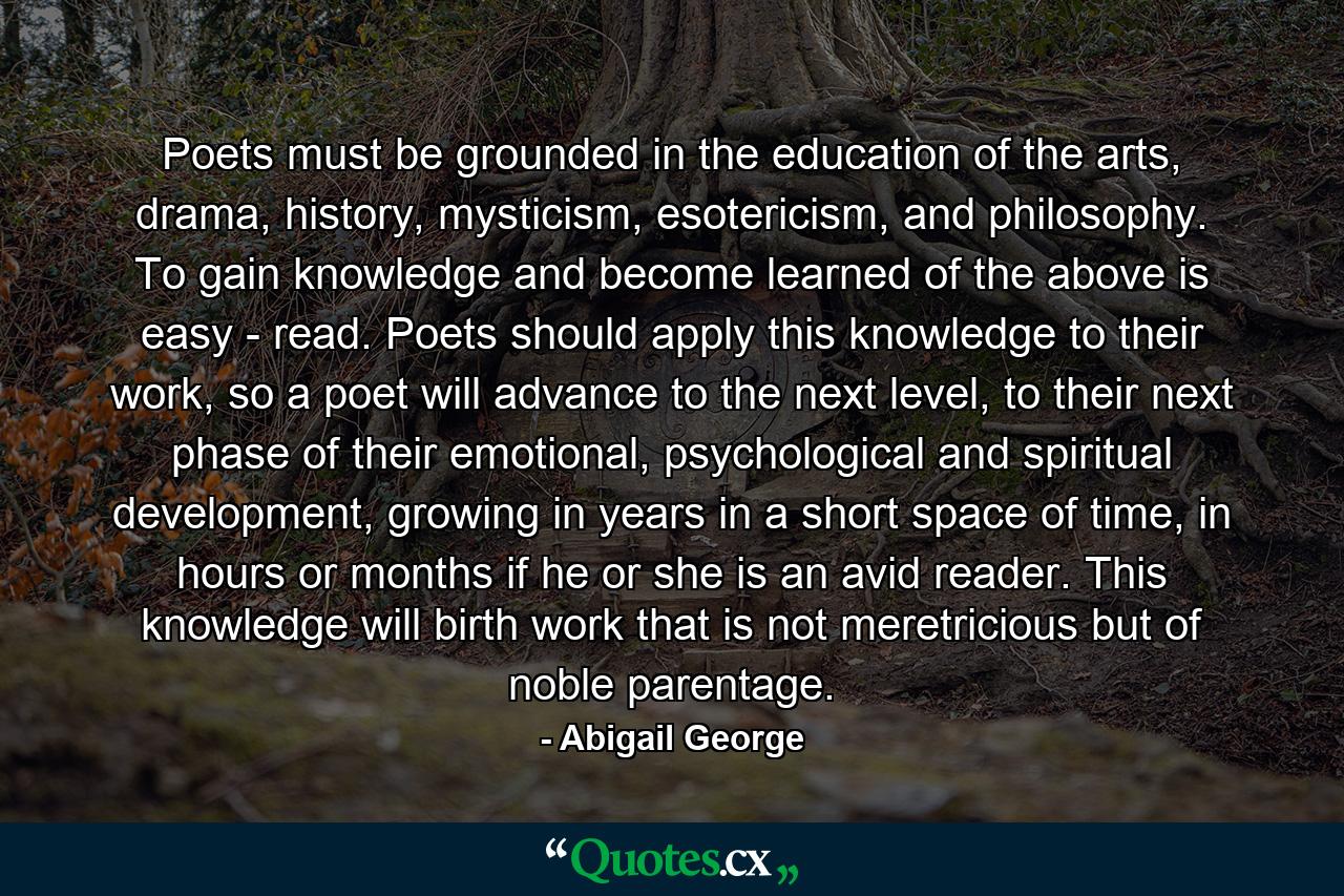 Poets must be grounded in the education of the arts, drama, history, mysticism, esotericism, and philosophy. To gain knowledge and become learned of the above is easy - read. Poets should apply this knowledge to their work, so a poet will advance to the next level, to their next phase of their emotional, psychological and spiritual development, growing in years in a short space of time, in hours or months if he or she is an avid reader. This knowledge will birth work that is not meretricious but of noble parentage. - Quote by Abigail George