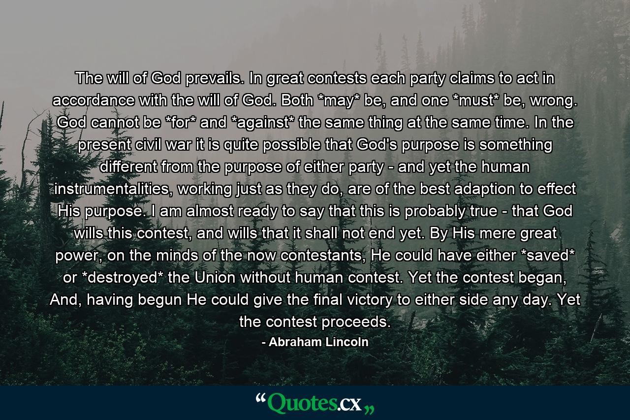 The will of God prevails. In great contests each party claims to act in accordance with the will of God. Both *may* be, and one *must* be, wrong. God cannot be *for* and *against* the same thing at the same time. In the present civil war it is quite possible that God's purpose is something different from the purpose of either party - and yet the human instrumentalities, working just as they do, are of the best adaption to effect His purpose. I am almost ready to say that this is probably true - that God wills this contest, and wills that it shall not end yet. By His mere great power, on the minds of the now contestants, He could have either *saved* or *destroyed* the Union without human contest. Yet the contest began, And, having begun He could give the final victory to either side any day. Yet the contest proceeds. - Quote by Abraham Lincoln
