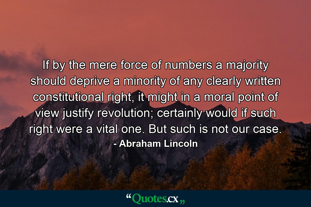 If by the mere force of numbers a majority should deprive a minority of any clearly written constitutional right, it might in a moral point of view justify revolution; certainly would if such right were a vital one. But such is not our case. - Quote by Abraham Lincoln