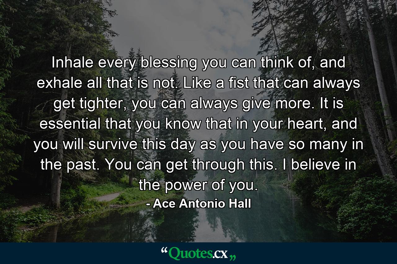 Inhale every blessing you can think of, and exhale all that is not. Like a fist that can always get tighter, you can always give more. It is essential that you know that in your heart, and you will survive this day as you have so many in the past. You can get through this. I believe in the power of you. - Quote by Ace Antonio Hall