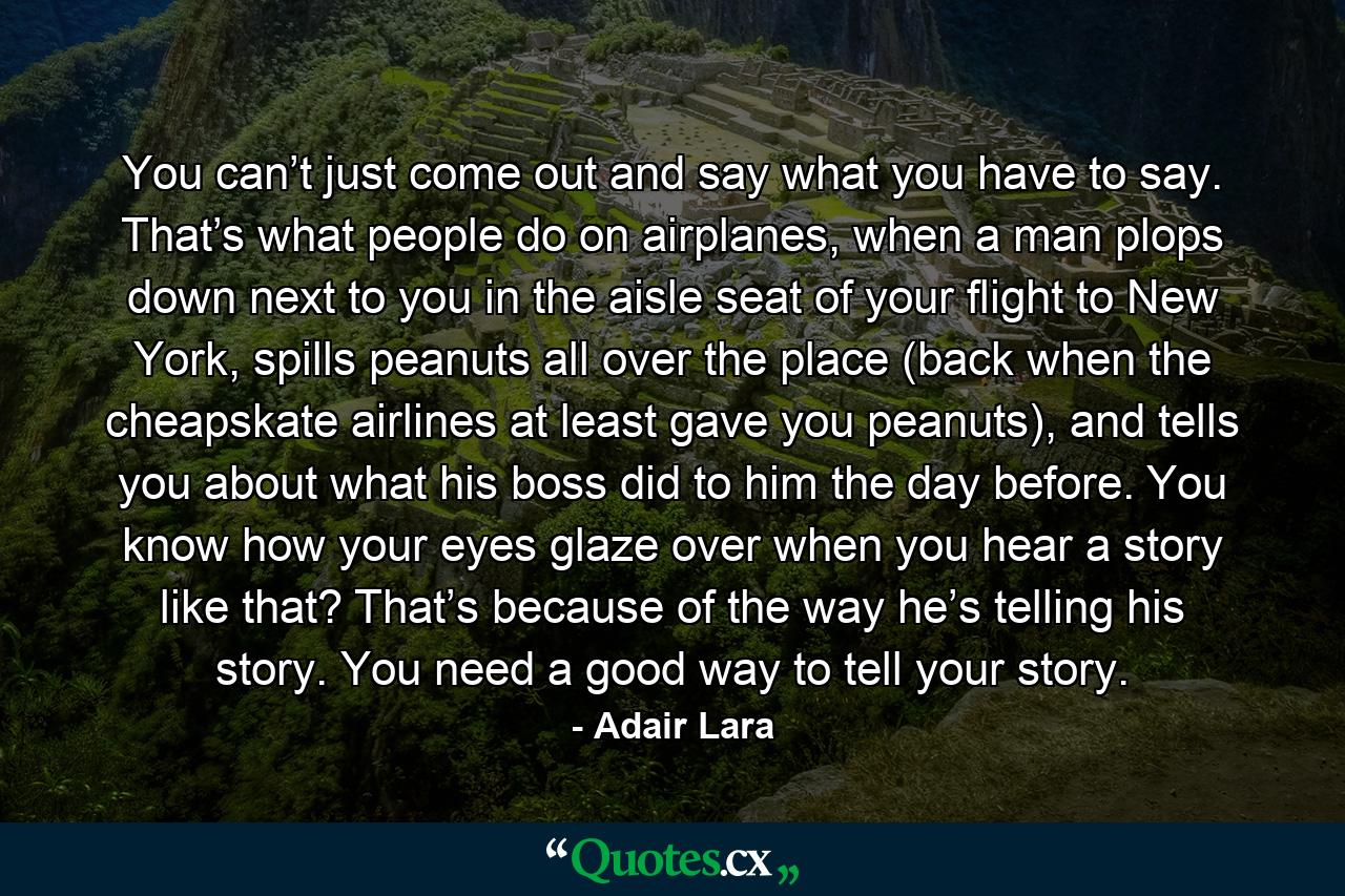 You can’t just come out and say what you have to say. That’s what people do on airplanes, when a man plops down next to you in the aisle seat of your flight to New York, spills peanuts all over the place (back when the cheapskate airlines at least gave you peanuts), and tells you about what his boss did to him the day before. You know how your eyes glaze over when you hear a story like that? That’s because of the way he’s telling his story. You need a good way to tell your story. - Quote by Adair Lara