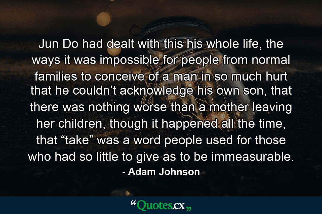 Jun Do had dealt with this his whole life, the ways it was impossible for people from normal families to conceive of a man in so much hurt that he couldn’t acknowledge his own son, that there was nothing worse than a mother leaving her children, though it happened all the time, that “take” was a word people used for those who had so little to give as to be immeasurable. - Quote by Adam Johnson