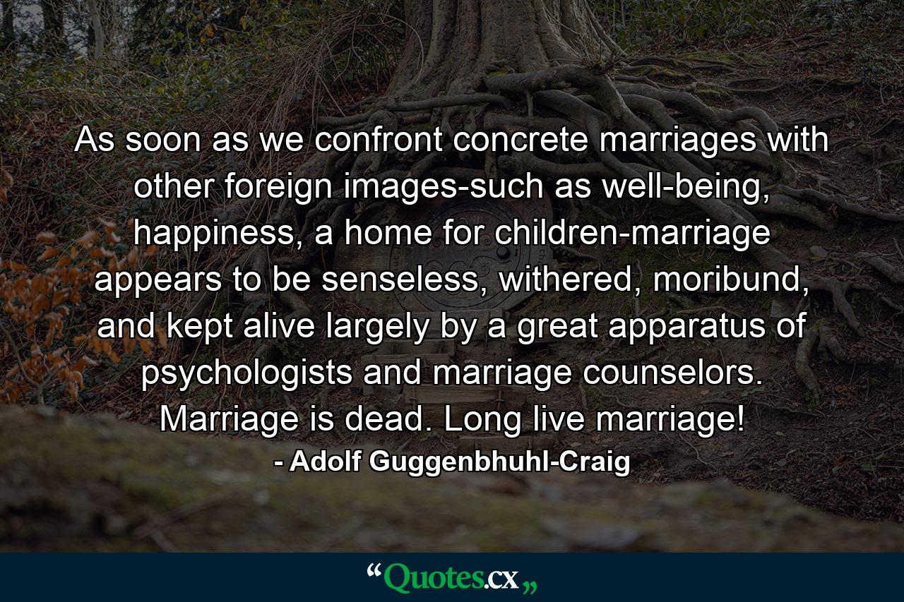 As soon as we confront concrete marriages with other foreign images-such as well-being, happiness, a home for children-marriage appears to be senseless, withered, moribund, and kept alive largely by a great apparatus of psychologists and marriage counselors. Marriage is dead. Long live marriage! - Quote by Adolf Guggenbhuhl-Craig