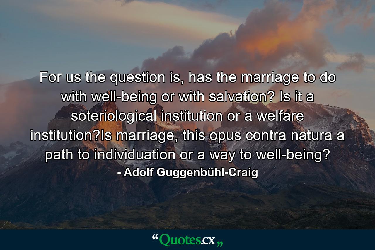 For us the question is, has the marriage to do with well-being or with salvation? Is it a soteriological institution or a welfare institution?Is marriage, this opus contra natura a path to individuation or a way to well-being? - Quote by Adolf Guggenbühl-Craig