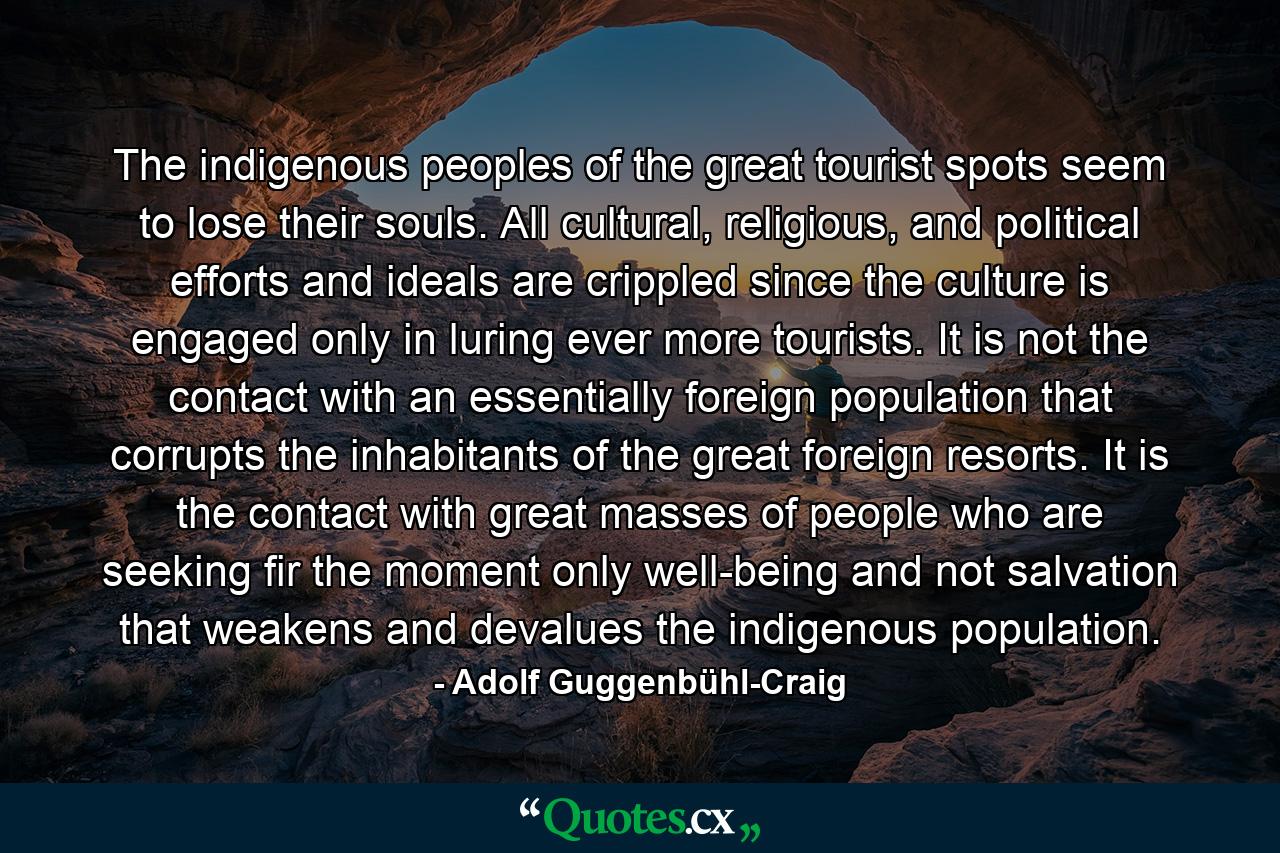 The indigenous peoples of the great tourist spots seem to lose their souls. All cultural, religious, and political efforts and ideals are crippled since the culture is engaged only in luring ever more tourists. It is not the contact with an essentially foreign population that corrupts the inhabitants of the great foreign resorts. It is the contact with great masses of people who are seeking fir the moment only well-being and not salvation that weakens and devalues the indigenous population. - Quote by Adolf Guggenbühl-Craig