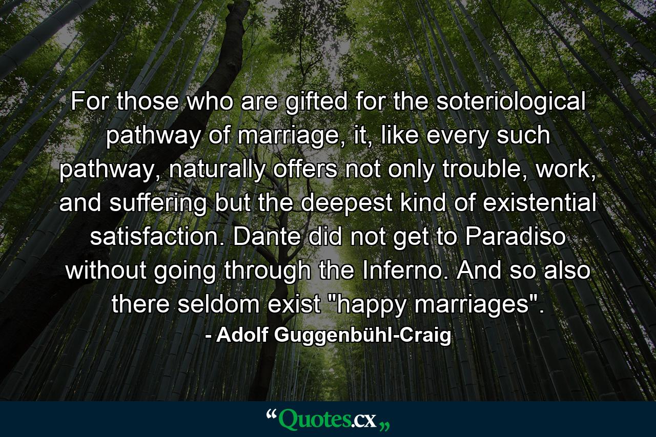 For those who are gifted for the soteriological pathway of marriage, it, like every such pathway, naturally offers not only trouble, work, and suffering but the deepest kind of existential satisfaction. Dante did not get to Paradiso without going through the Inferno. And so also there seldom exist 