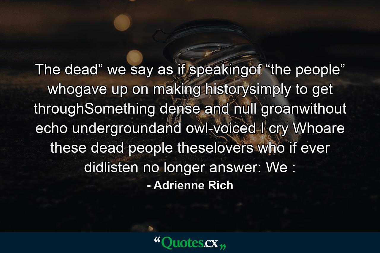 The dead” we say   as if speakingof “the people” whogave up on making historysimply to get throughSomething dense and null   groanwithout echo   undergroundand owl-voiced I cry Whoare these dead people theselovers who if ever didlisten no longer answer: We : - Quote by Adrienne Rich