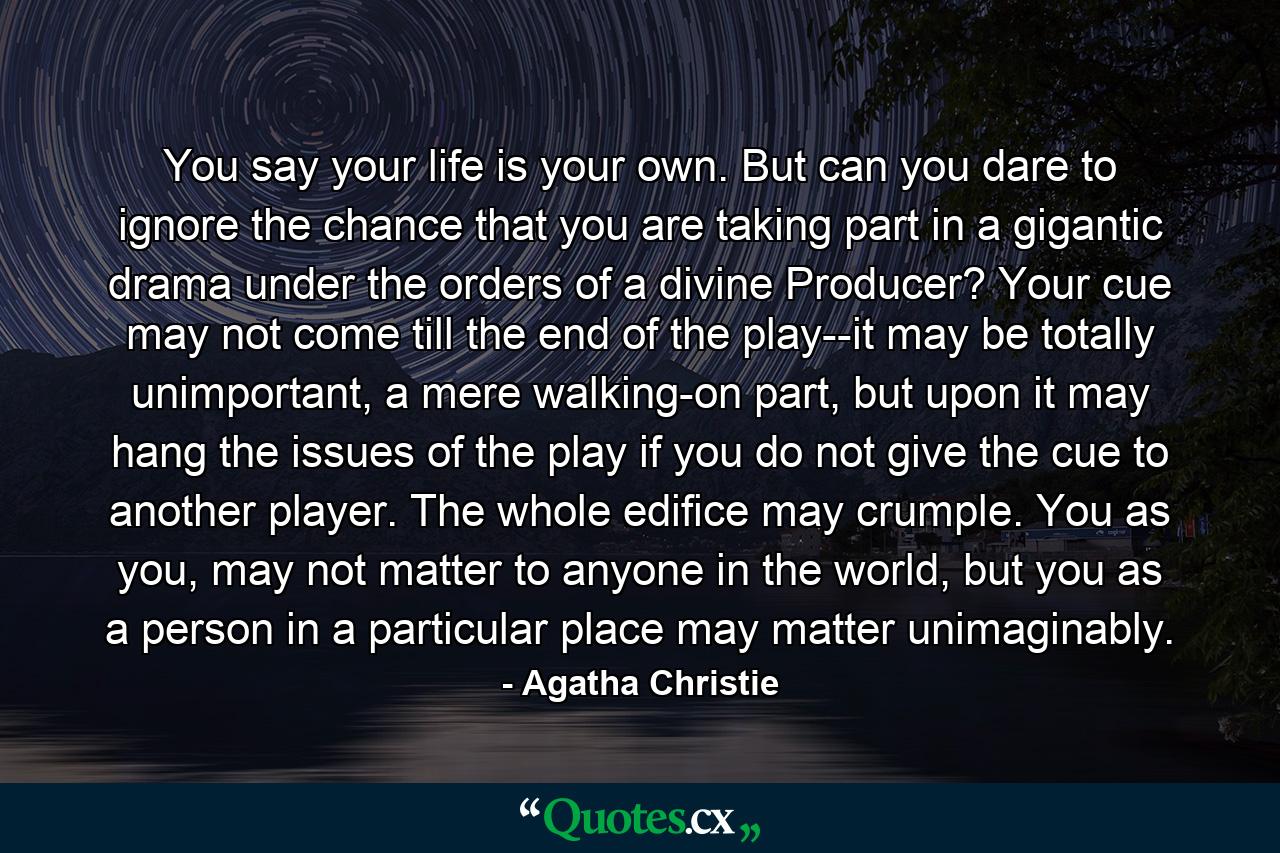 You say your life is your own. But can you dare to ignore the chance that you are taking part in a gigantic drama under the orders of a divine Producer? Your cue may not come till the end of the play--it may be totally unimportant, a mere walking-on part, but upon it may hang the issues of the play if you do not give the cue to another player. The whole edifice may crumple. You as you, may not matter to anyone in the world, but you as a person in a particular place may matter unimaginably. - Quote by Agatha Christie