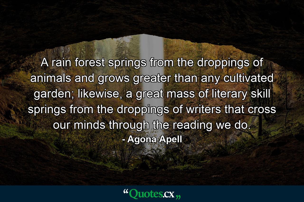 A rain forest springs from the droppings of animals and grows greater than any cultivated garden; likewise, a great mass of literary skill springs from the droppings of writers that cross our minds through the reading we do. - Quote by Agona Apell