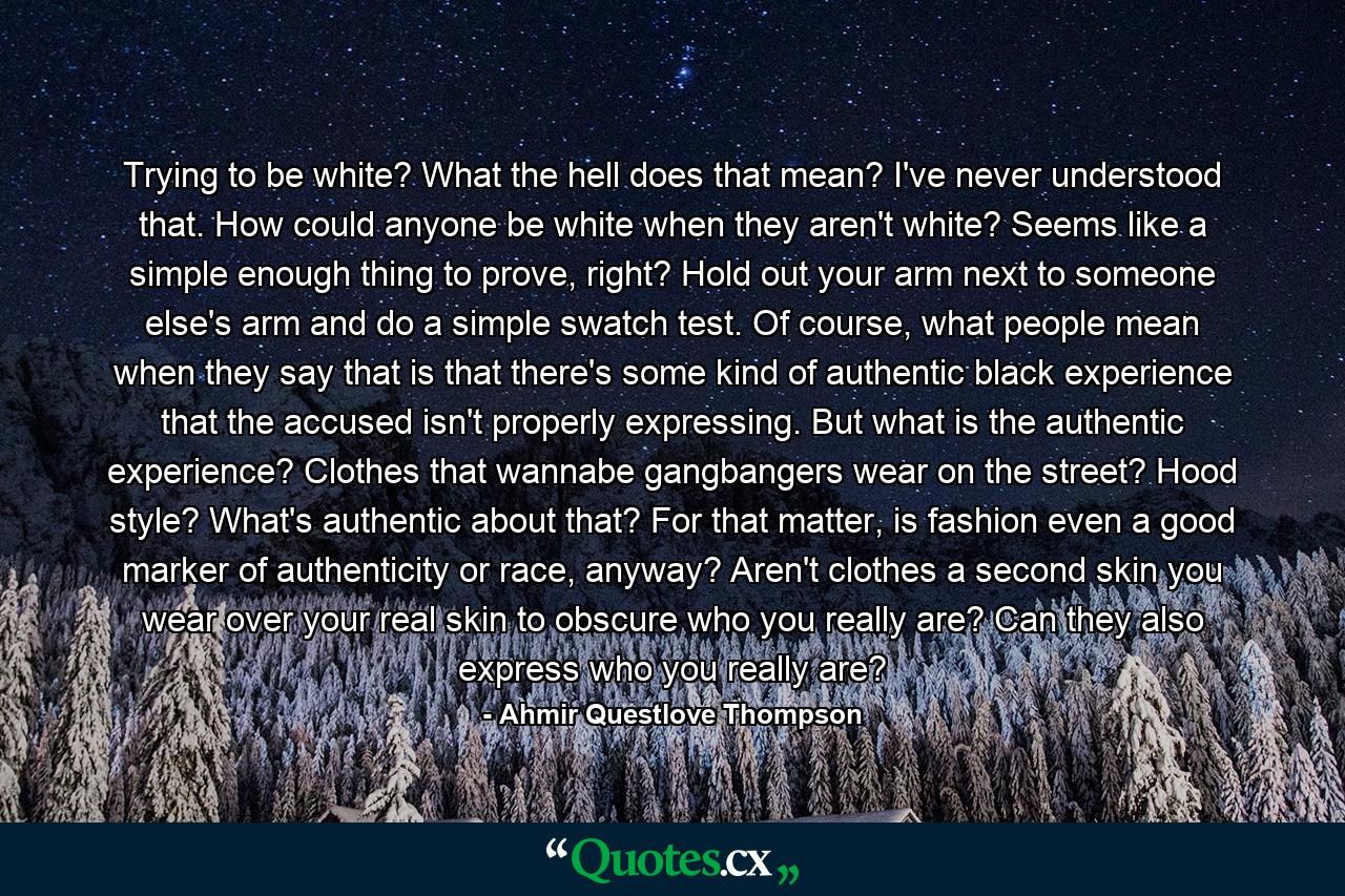 Trying to be white? What the hell does that mean? I've never understood that. How could anyone be white when they aren't white? Seems like a simple enough thing to prove, right? Hold out your arm next to someone else's arm and do a simple swatch test. Of course, what people mean when they say that is that there's some kind of authentic black experience that the accused isn't properly expressing. But what is the authentic experience? Clothes that wannabe gangbangers wear on the street? Hood style? What's authentic about that? For that matter, is fashion even a good marker of authenticity or race, anyway? Aren't clothes a second skin you wear over your real skin to obscure who you really are? Can they also express who you really are? - Quote by Ahmir Questlove Thompson