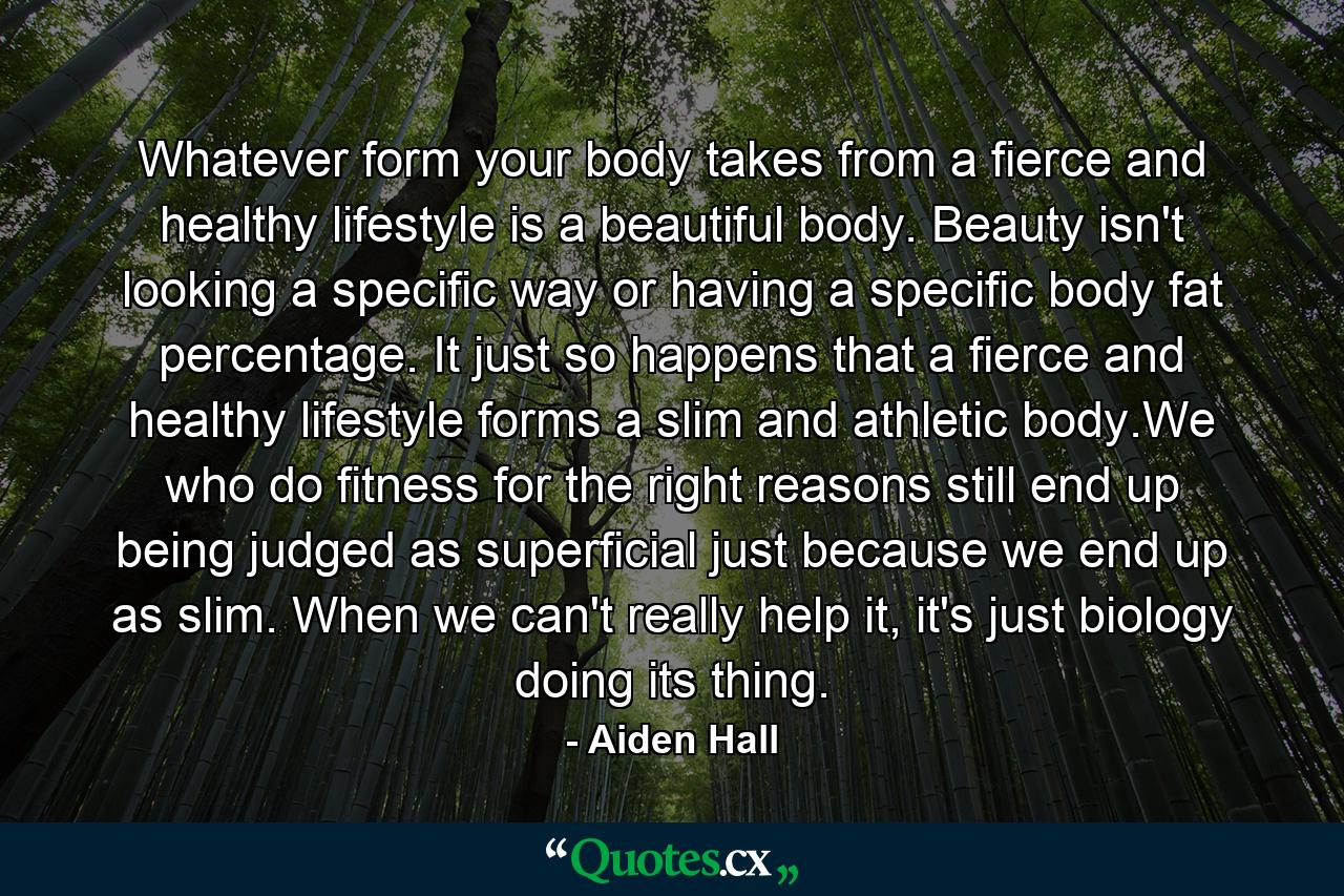 Whatever form your body takes from a fierce and healthy lifestyle is a beautiful body. Beauty isn't looking a specific way or having a specific body fat percentage. It just so happens that a fierce and healthy lifestyle forms a slim and athletic body.We who do fitness for the right reasons still end up being judged as superficial just because we end up as slim. When we can't really help it, it's just biology doing its thing. - Quote by Aiden Hall