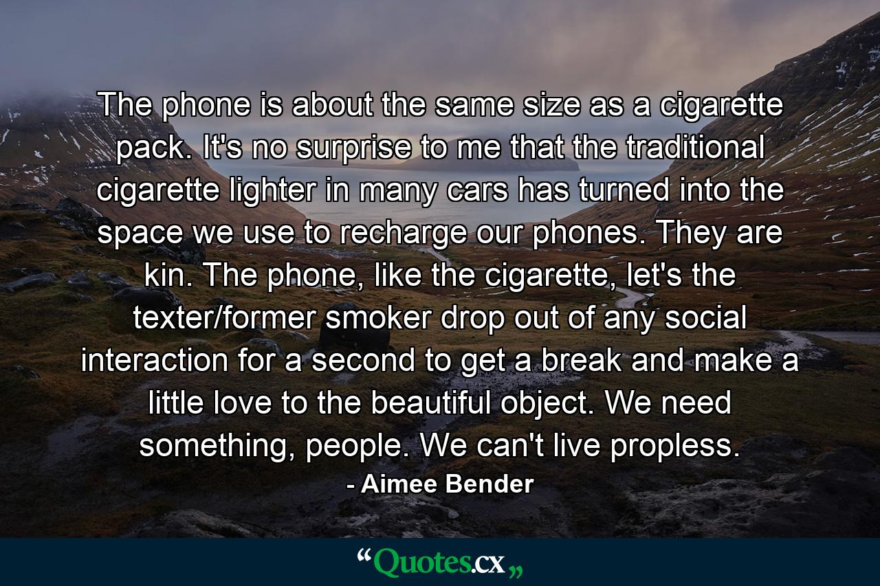 The phone is about the same size as a cigarette pack. It's no surprise to me that the traditional cigarette lighter in many cars has turned into the space we use to recharge our phones. They are kin. The phone, like the cigarette, let's the texter/former smoker drop out of any social interaction for a second to get a break and make a little love to the beautiful object. We need something, people. We can't live propless. - Quote by Aimee Bender