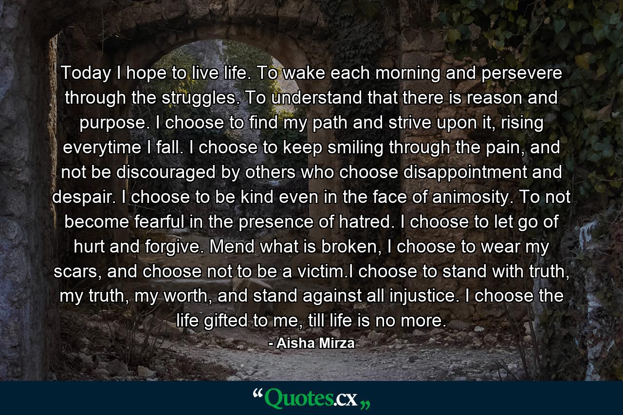 Today I hope to live life. To wake each morning and persevere through the struggles. To understand that there is reason and purpose. I choose to find my path and strive upon it, rising everytime I fall. I choose to keep smiling through the pain, and not be discouraged by others who choose disappointment and despair. I choose to be kind even in the face of animosity. To not become fearful in the presence of hatred. I choose to let go of hurt and forgive. Mend what is broken, I choose to wear my scars, and choose not to be a victim.I choose to stand with truth, my truth, my worth, and stand against all injustice. I choose the life gifted to me, till life is no more. - Quote by Aisha Mirza