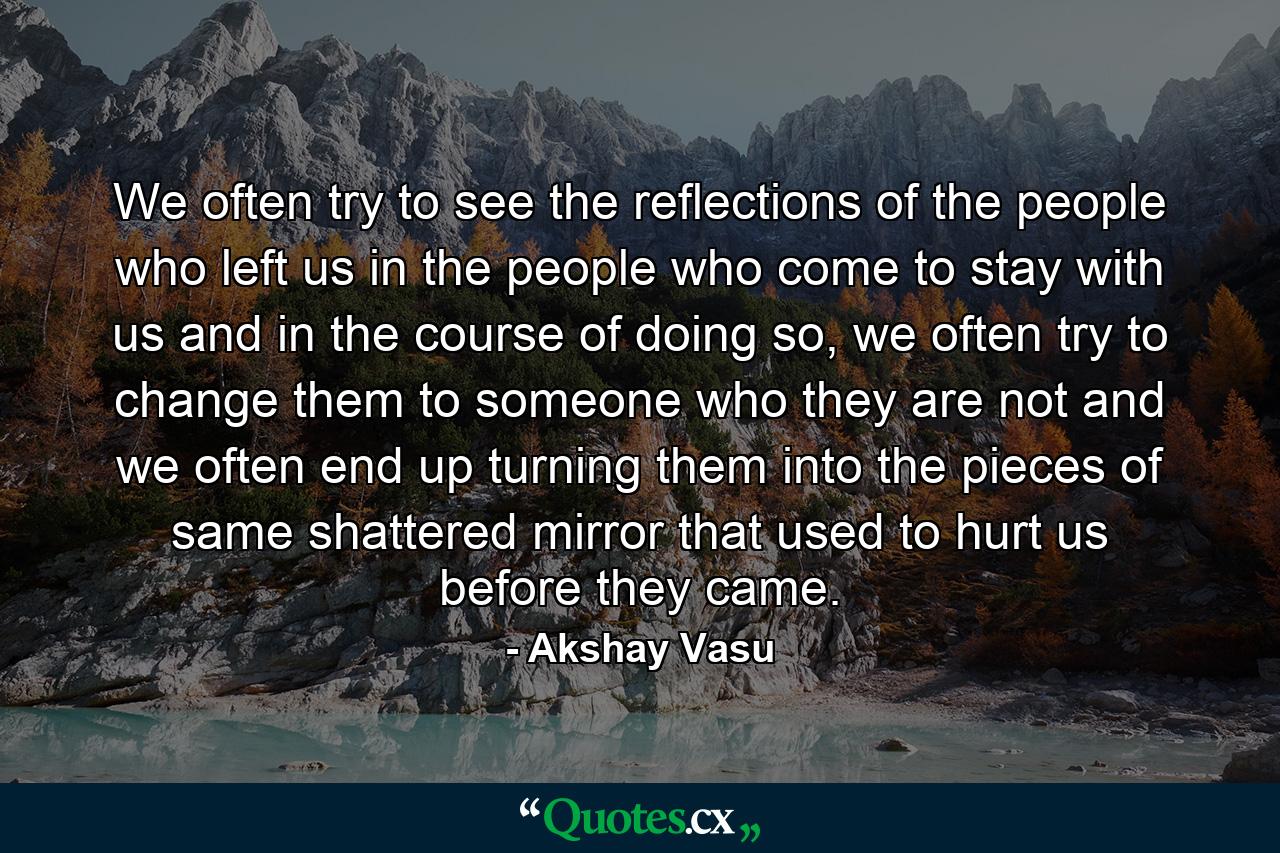 We often try to see the reflections of the people who left us in the people who come to stay with us and in the course of doing so, we often try to change them to someone who they are not and we often end up turning them into the pieces of same shattered mirror that used to hurt us before they came. - Quote by Akshay Vasu