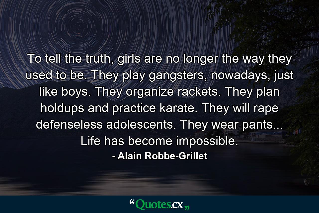 To tell the truth, girls are no longer the way they used to be. They play gangsters, nowadays, just like boys. They organize rackets. They plan holdups and practice karate. They will rape defenseless adolescents. They wear pants... Life has become impossible. - Quote by Alain Robbe-Grillet