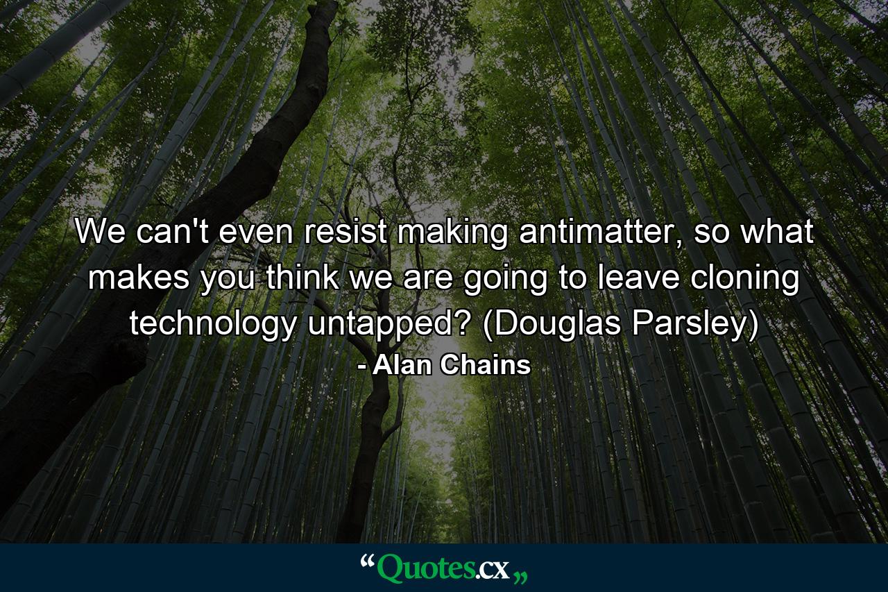 We can't even resist making antimatter, so what makes you think we are going to leave cloning technology untapped? (Douglas Parsley) - Quote by Alan Chains