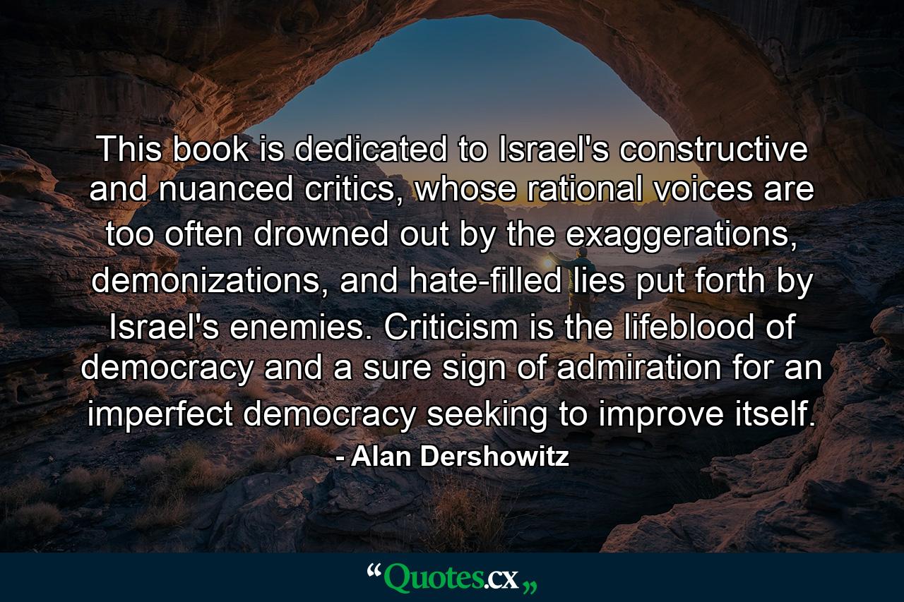 This book is dedicated to Israel's constructive and nuanced critics, whose rational voices are too often drowned out by the exaggerations, demonizations, and hate-filled lies put forth by Israel's enemies. Criticism is the lifeblood of democracy and a sure sign of admiration for an imperfect democracy seeking to improve itself. - Quote by Alan Dershowitz