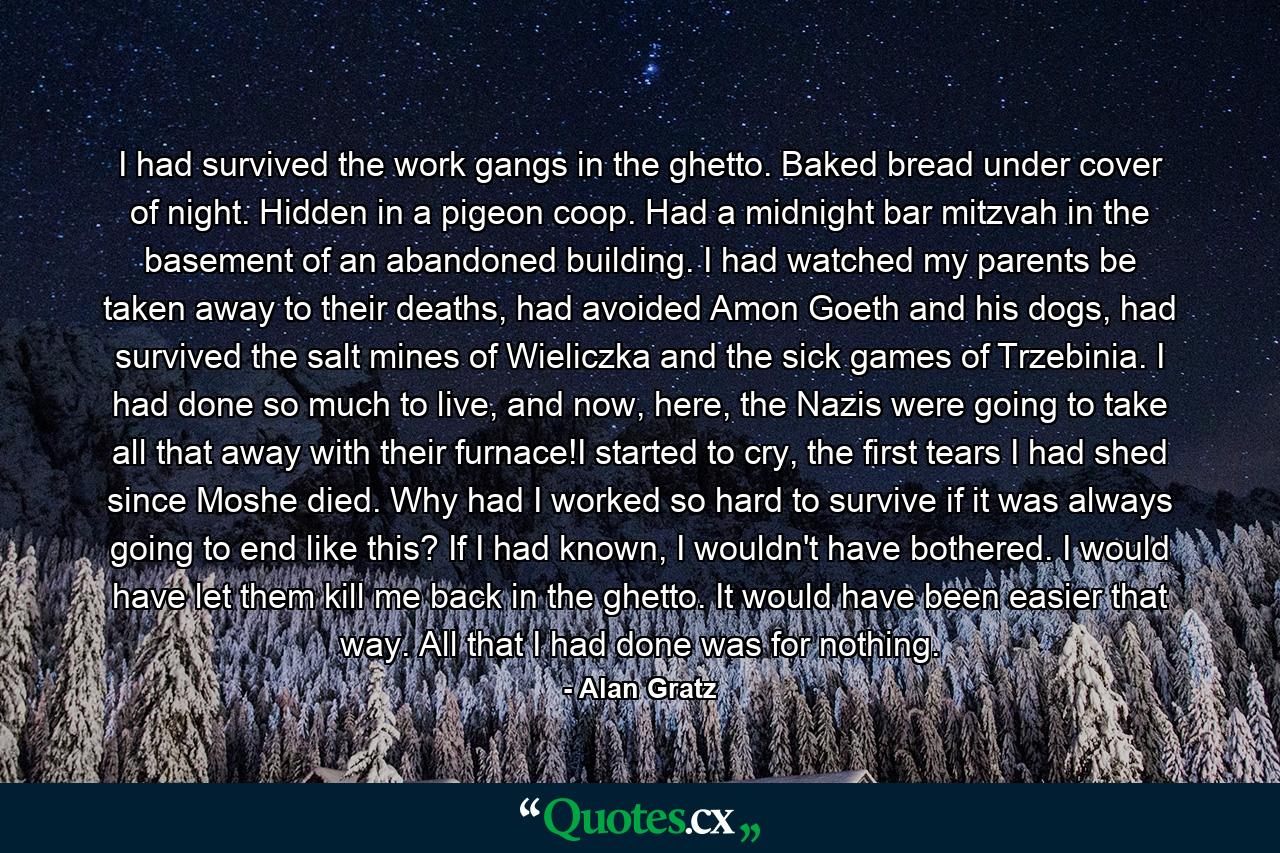 I had survived the work gangs in the ghetto. Baked bread under cover of night. Hidden in a pigeon coop. Had a midnight bar mitzvah in the basement of an abandoned building. I had watched my parents be taken away to their deaths, had avoided Amon Goeth and his dogs, had survived the salt mines of Wieliczka and the sick games of Trzebinia. I had done so much to live, and now, here, the Nazis were going to take all that away with their furnace!I started to cry, the first tears I had shed since Moshe died. Why had I worked so hard to survive if it was always going to end like this? If I had known, I wouldn't have bothered. I would have let them kill me back in the ghetto. It would have been easier that way. All that I had done was for nothing. - Quote by Alan Gratz