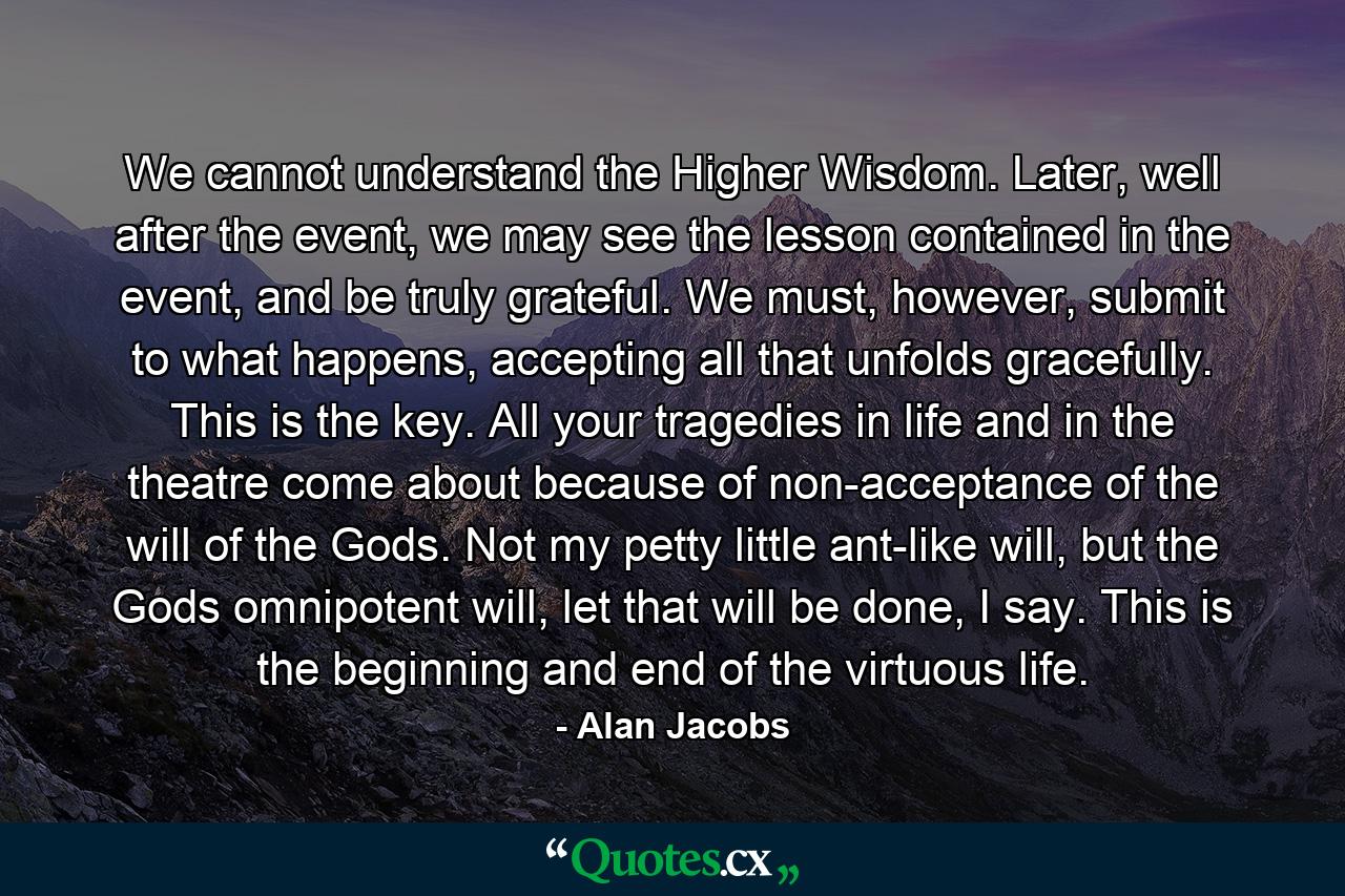 We cannot understand the Higher Wisdom. Later, well after the event, we may see the lesson contained in the event, and be truly grateful. We must, however, submit to what happens, accepting all that unfolds gracefully. This is the key. All your tragedies in life and in the theatre come about because of non-acceptance of the will of the Gods. Not my petty little ant-like will, but the Gods omnipotent will, let that will be done, I say. This is the beginning and end of the virtuous life. - Quote by Alan Jacobs