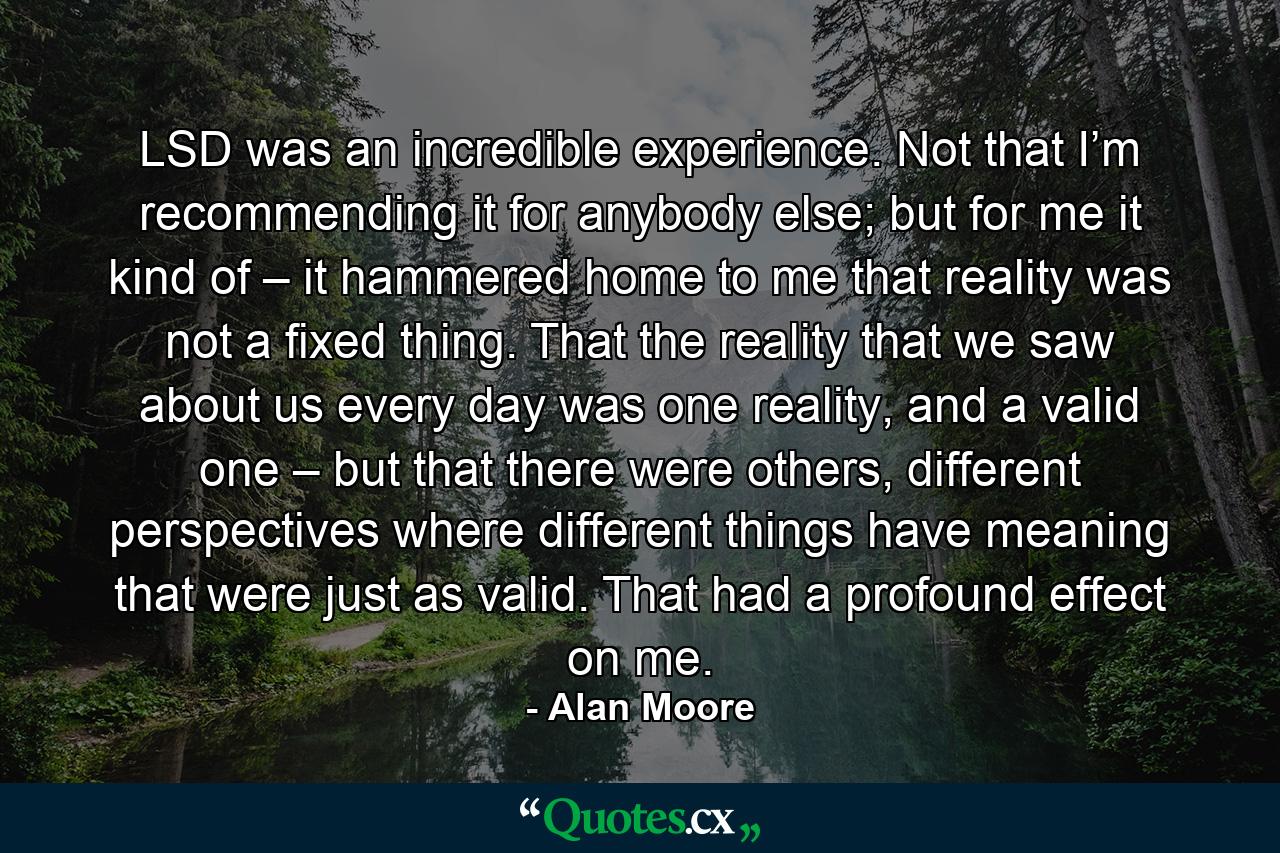 LSD was an incredible experience. Not that I’m recommending it for anybody else; but for me it kind of – it hammered home to me that reality was not a fixed thing. That the reality that we saw about us every day was one reality, and a valid one – but that there were others, different perspectives where different things have meaning that were just as valid. That had a profound effect on me. - Quote by Alan Moore