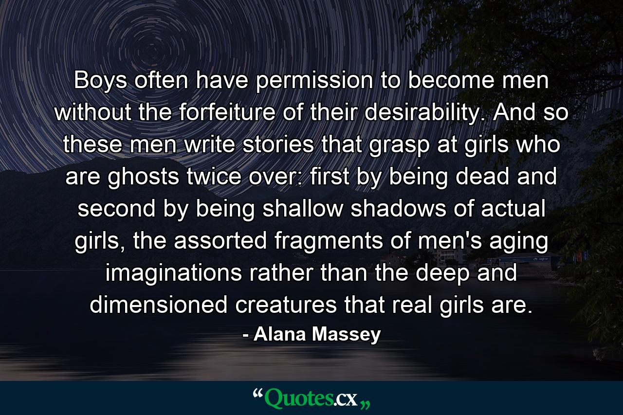 Boys often have permission to become men without the forfeiture of their desirability. And so these men write stories that grasp at girls who are ghosts twice over: first by being dead and second by being shallow shadows of actual girls, the assorted fragments of men's aging imaginations rather than the deep and dimensioned creatures that real girls are. - Quote by Alana Massey