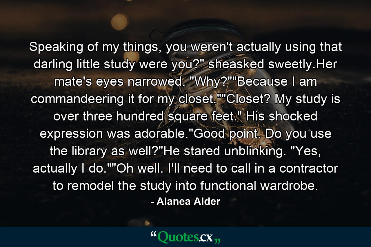 Speaking of my things, you weren't actually using that darling little study were you?