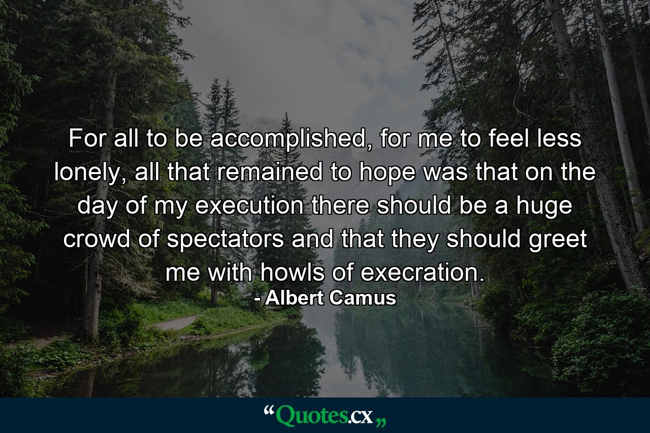 For all to be accomplished, for me to feel less lonely, all that remained to hope was that on the day of my execution there should be a huge crowd of spectators and that they should greet me with howls of execration. - Quote by Albert Camus