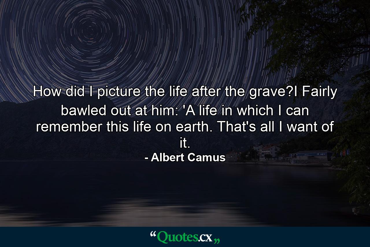 How did I picture the life after the grave?I Fairly bawled out at him: 'A life in which I can remember this life on earth. That's all I want of it. - Quote by Albert Camus