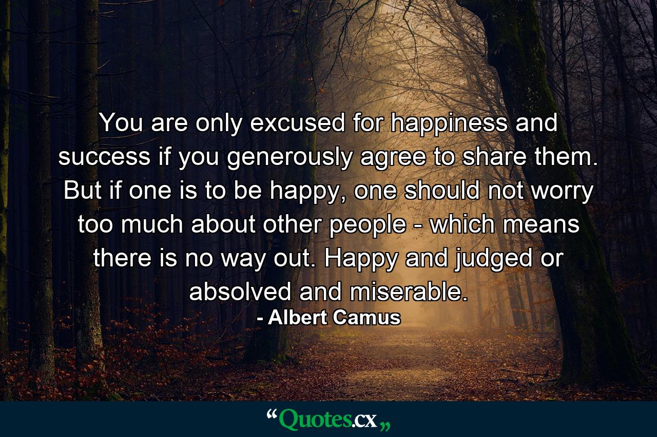 You are only excused for happiness and success if you generously agree to share them. But if one is to be happy, one should not worry too much about other people - which means there is no way out. Happy and judged or absolved and miserable. - Quote by Albert Camus