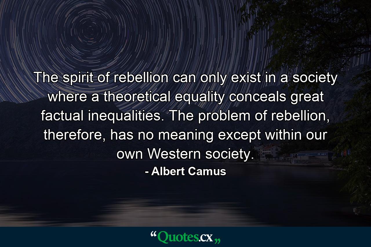 The spirit of rebellion can only exist in a society where a theoretical equality conceals great factual inequalities. The problem of rebellion, therefore, has no meaning except within our own Western society. - Quote by Albert Camus