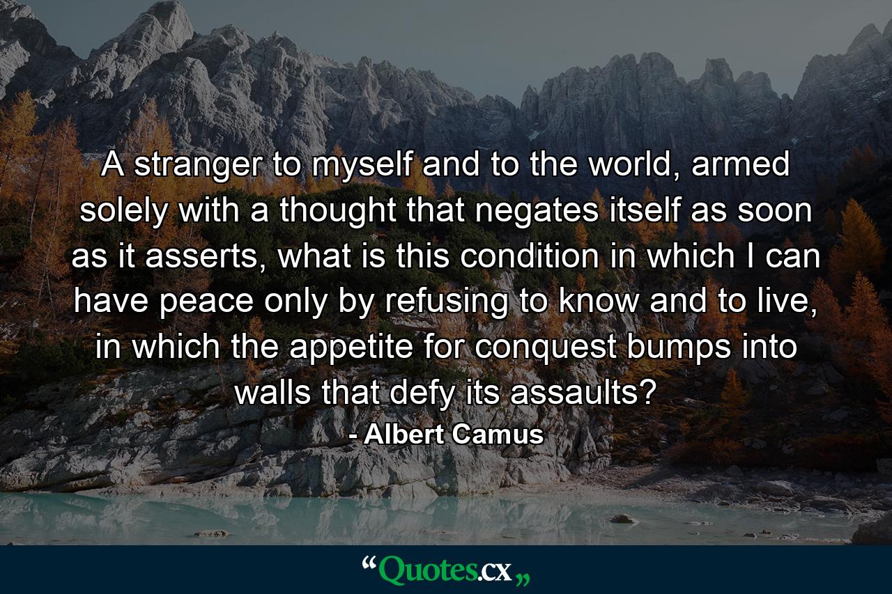 A stranger to myself and to the world, armed solely with a thought that negates itself as soon as it asserts, what is this condition in which I can have peace only by refusing to know and to live, in which the appetite for conquest bumps into walls that defy its assaults? - Quote by Albert Camus