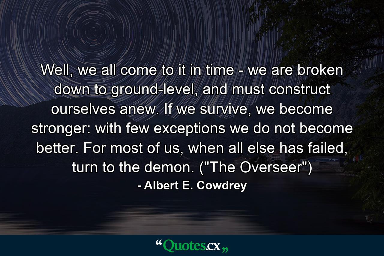 Well, we all come to it in time - we are broken down to ground-level, and must construct ourselves anew. If we survive, we become stronger: with few exceptions we do not become better. For most of us, when all else has failed, turn to the demon. (