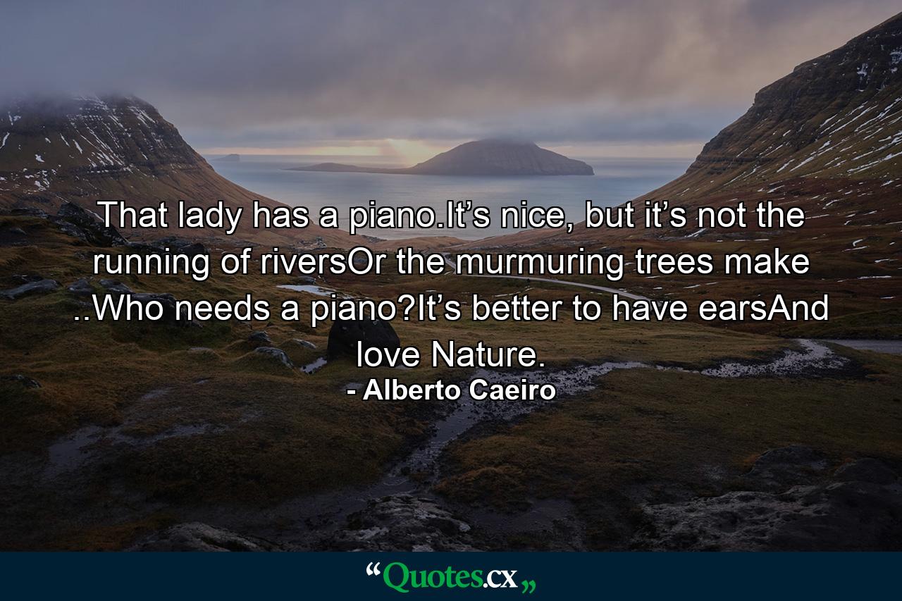 That lady has a piano.It’s nice, but it’s not the running of riversOr the murmuring trees make ..Who needs a piano?It’s better to have earsAnd love Nature. - Quote by Alberto Caeiro