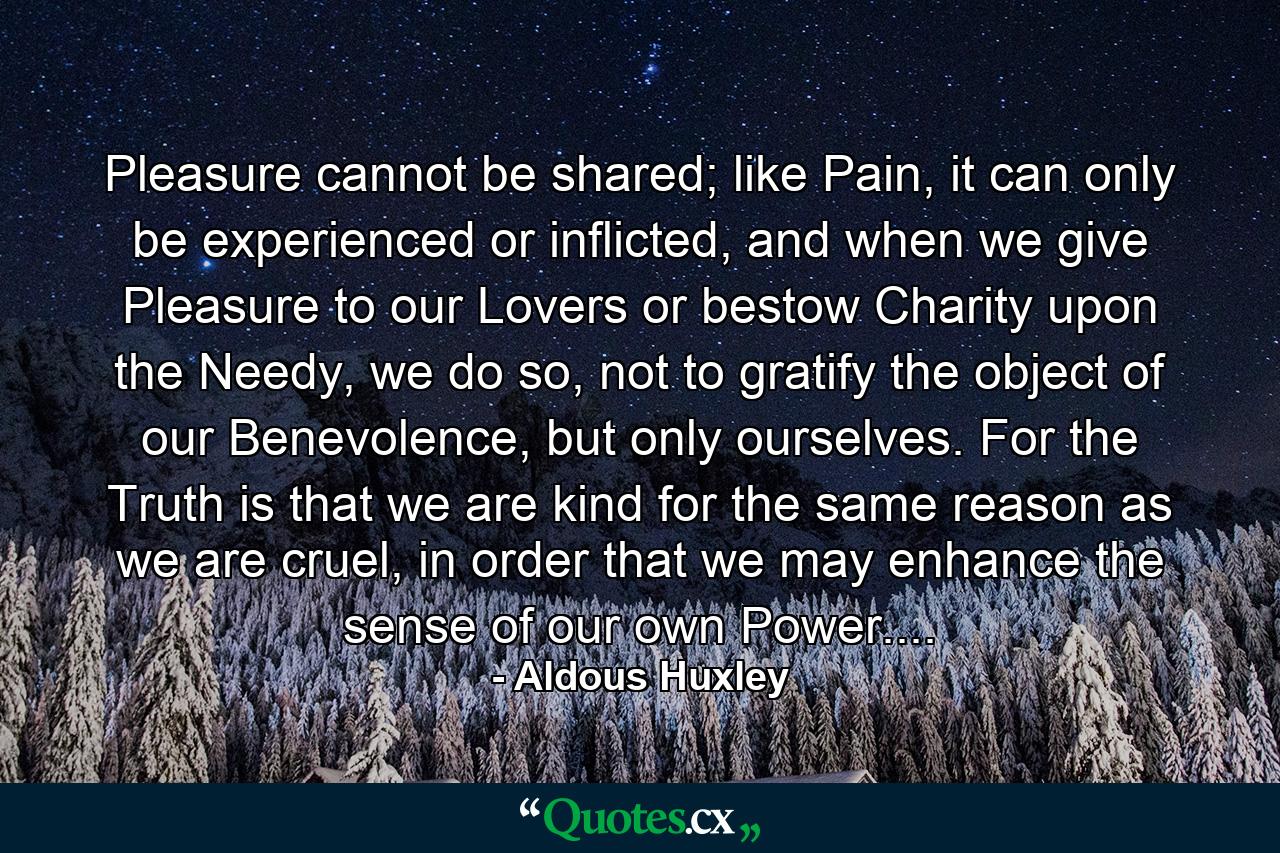 Pleasure cannot be shared; like Pain, it can only be experienced or inflicted, and when we give Pleasure to our Lovers or bestow Charity upon the Needy, we do so, not to gratify the object of our Benevolence, but only ourselves. For the Truth is that we are kind for the same reason as we are cruel, in order that we may enhance the sense of our own Power.... - Quote by Aldous Huxley