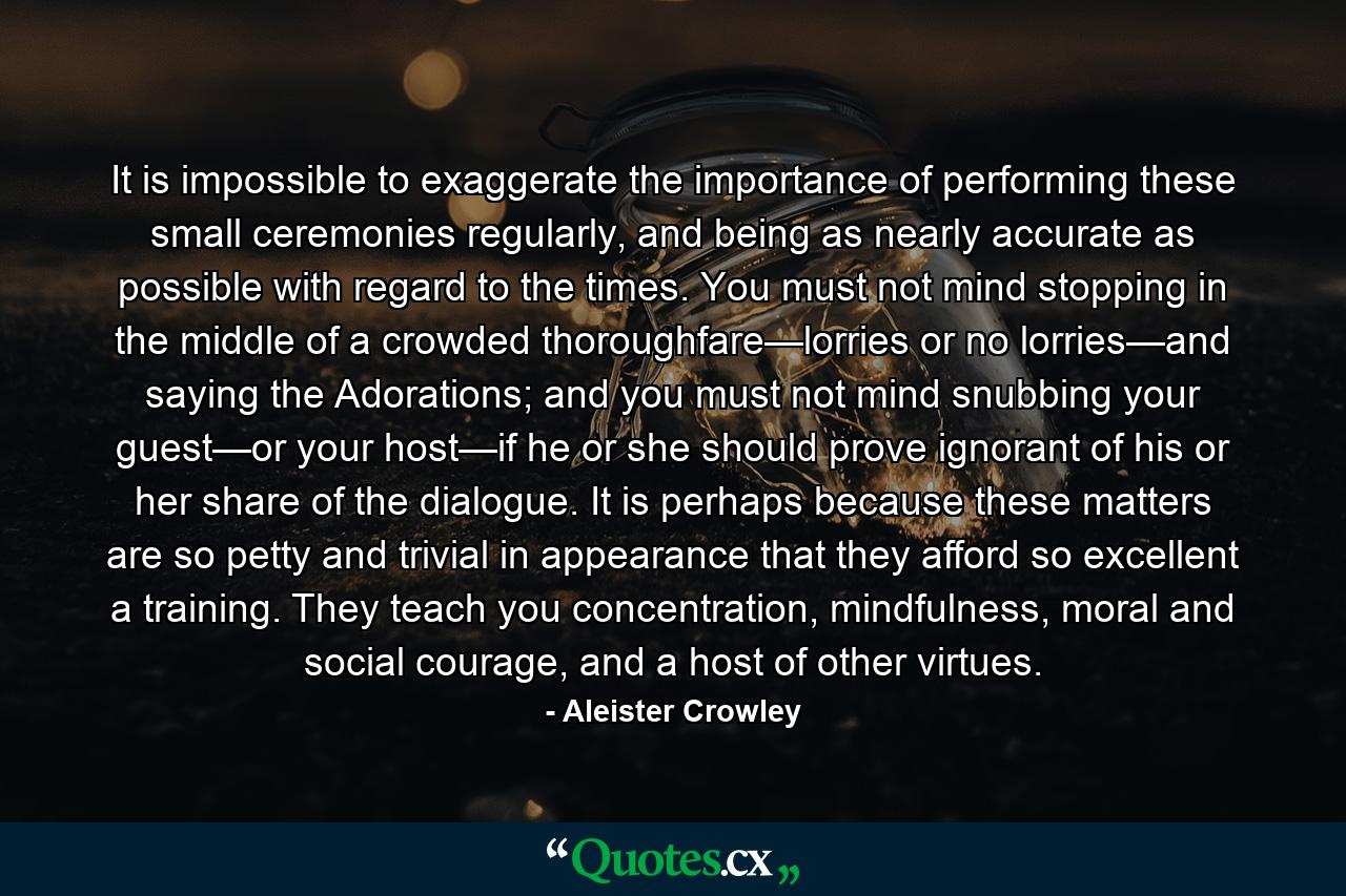 It is impossible to exaggerate the importance of performing these small ceremonies regularly, and being as nearly accurate as possible with regard to the times. You must not mind stopping in the middle of a crowded thoroughfare—lorries or no lorries—and saying the Adorations; and you must not mind snubbing your guest—or your host—if he or she should prove ignorant of his or her share of the dialogue. It is perhaps because these matters are so petty and trivial in appearance that they afford so excellent a training. They teach you concentration, mindfulness, moral and social courage, and a host of other virtues. - Quote by Aleister Crowley