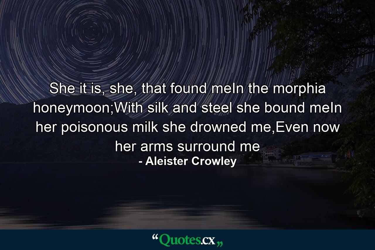 She it is, she, that found meIn the morphia honeymoon;With silk and steel she bound meIn her poisonous milk she drowned me,Even now her arms surround me - Quote by Aleister Crowley