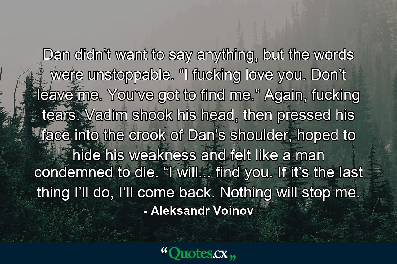 Dan didn’t want to say anything, but the words were unstoppable. “I fucking love you. Don’t leave me. You’ve got to find me.” Again, fucking tears. Vadim shook his head, then pressed his face into the crook of Dan’s shoulder, hoped to hide his weakness and felt like a man condemned to die. “I will... find you. If it’s the last thing I’ll do, I’ll come back. Nothing will stop me. - Quote by Aleksandr Voinov