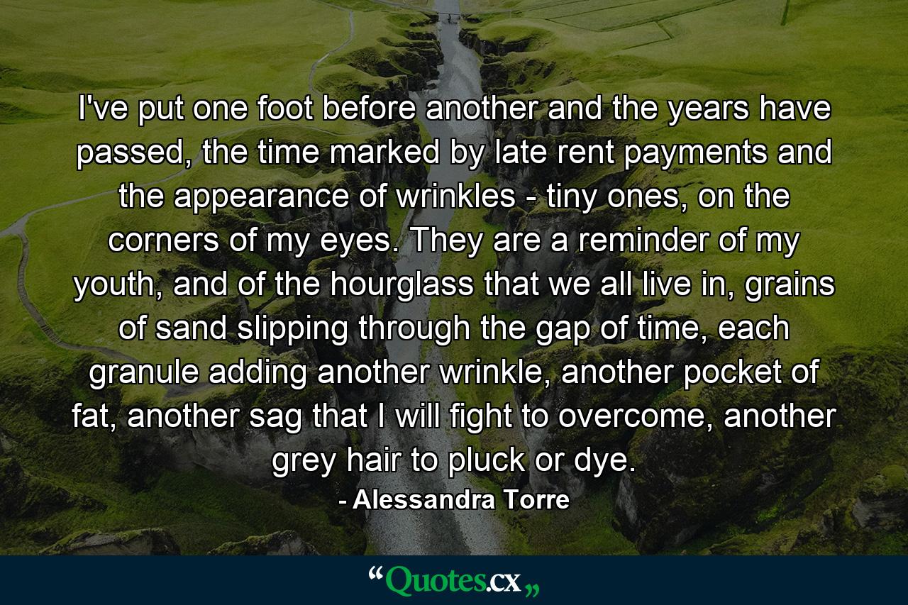 I've put one foot before another and the years have passed, the time marked by late rent payments and the appearance of wrinkles - tiny ones, on the corners of my eyes. They are a reminder of my youth, and of the hourglass that we all live in, grains of sand slipping through the gap of time, each granule adding another wrinkle, another pocket of fat, another sag that I will fight to overcome, another grey hair to pluck or dye. - Quote by Alessandra Torre