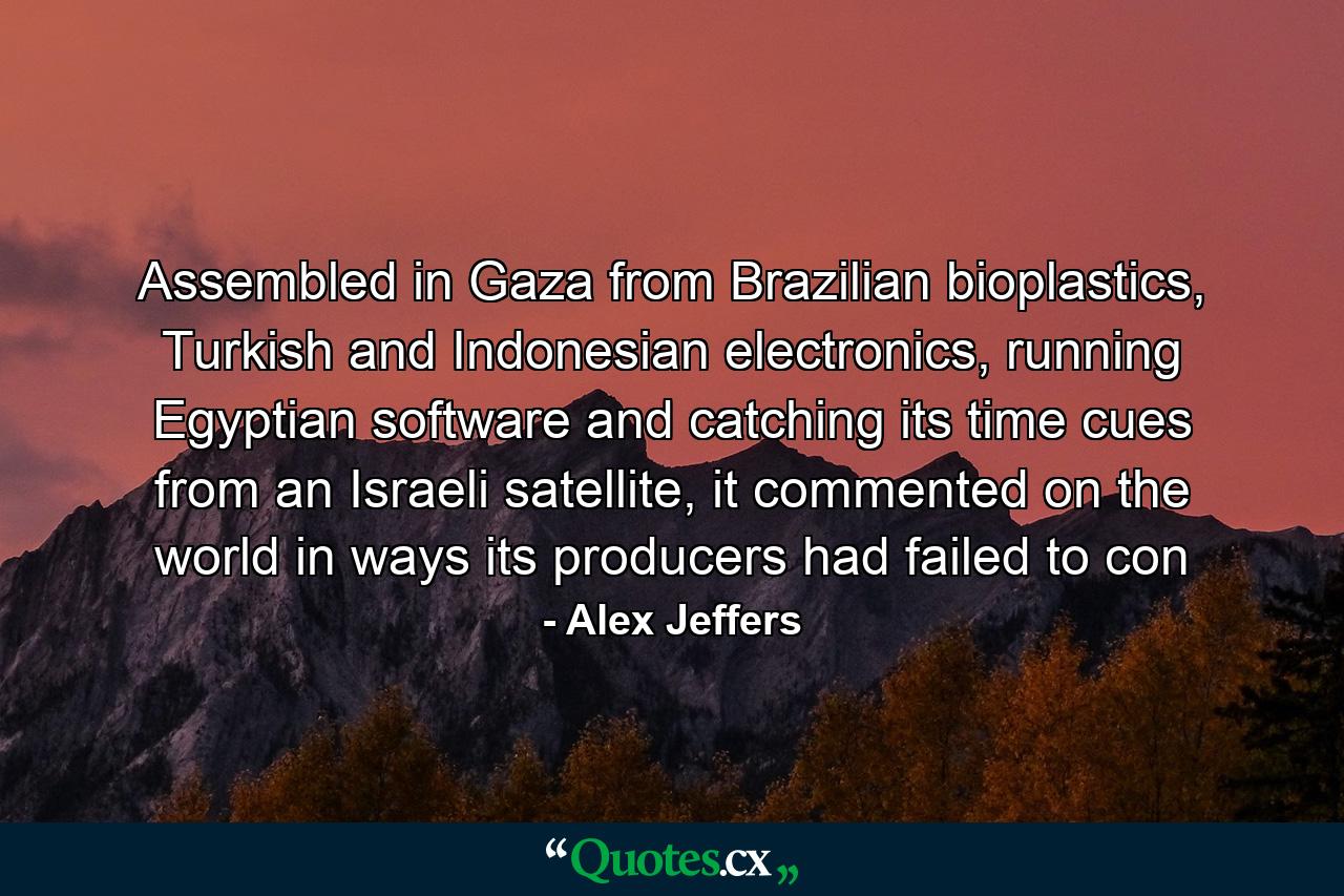 Assembled in Gaza from Brazilian bioplastics, Turkish and Indonesian electronics, running Egyptian software and catching its time cues from an Israeli satellite, it commented on the world in ways its producers had failed to con - Quote by Alex Jeffers