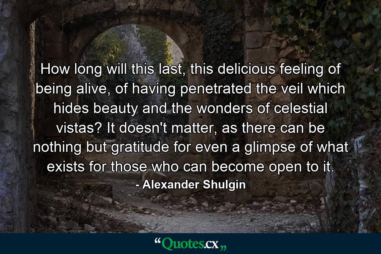 How long will this last, this delicious feeling of being alive, of having penetrated the veil which hides beauty and the wonders of celestial vistas? It doesn't matter, as there can be nothing but gratitude for even a glimpse of what exists for those who can become open to it. - Quote by Alexander Shulgin