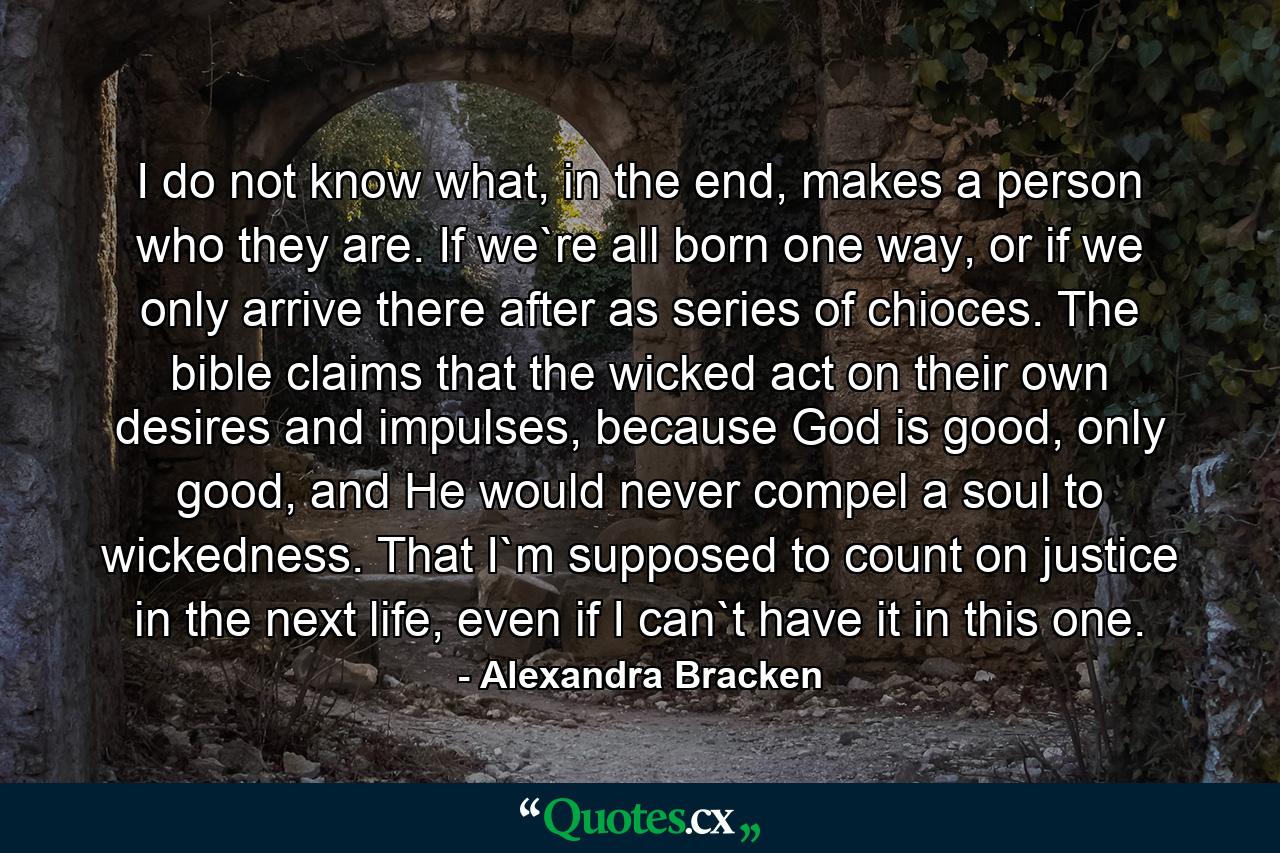 I do not know what, in the end, makes a person who they are. If we`re all born one way, or if we only arrive there after as series of chioces. The bible claims that the wicked act on their own desires and impulses, because God is good, only good, and He would never compel a soul to wickedness. That I`m supposed to count on justice in the next life, even if I can`t have it in this one. - Quote by Alexandra Bracken