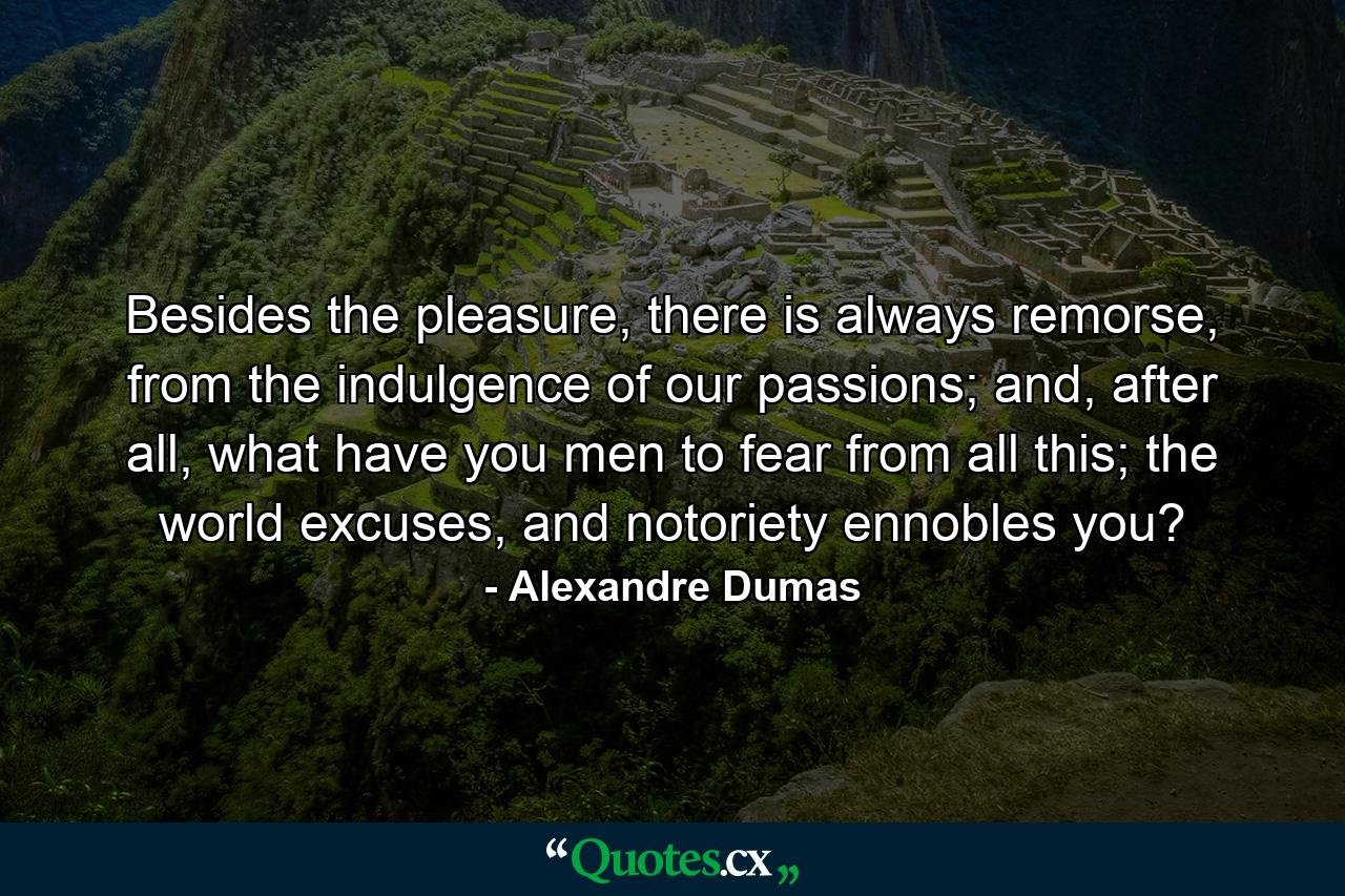 Besides the pleasure, there is always remorse, from the indulgence of our passions; and, after all, what have you men to fear from all this; the world excuses, and notoriety ennobles you? - Quote by Alexandre Dumas