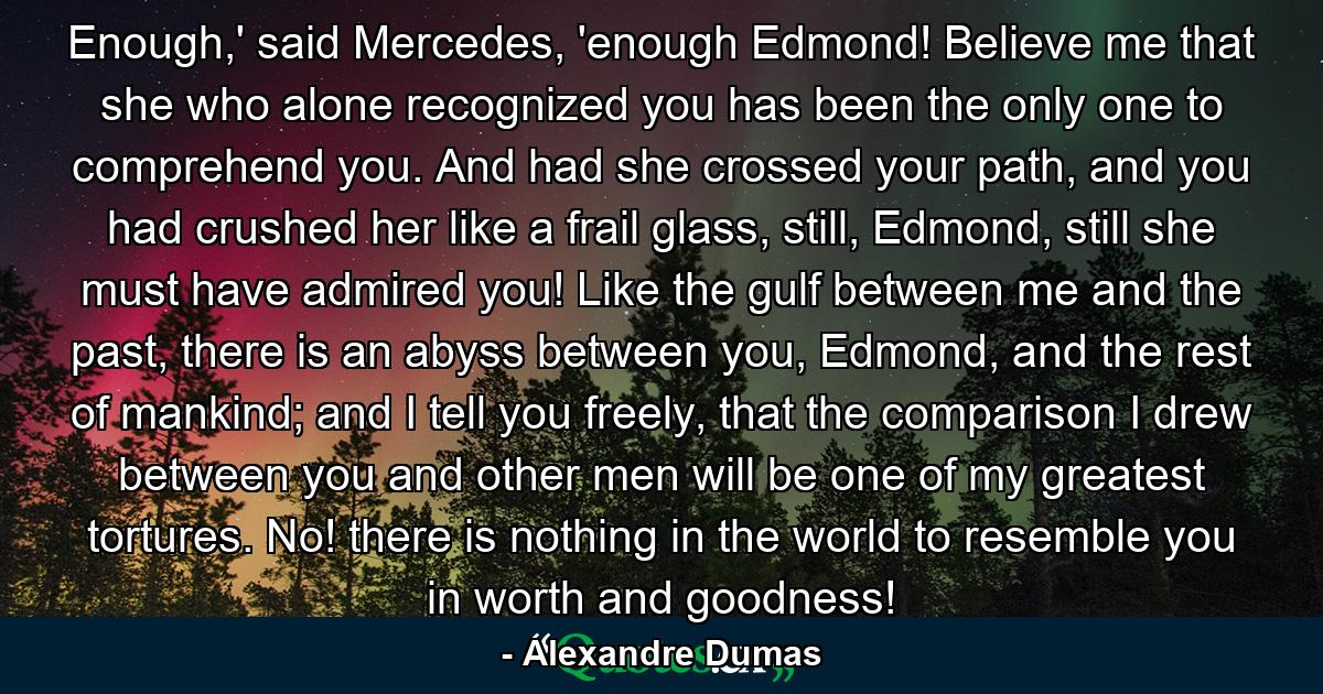 Enough,' said Mercedes, 'enough Edmond! Believe me that she who alone recognized you has been the only one to comprehend you. And had she crossed your path, and you had crushed her like a frail glass, still, Edmond, still she must have admired you! Like the gulf between me and the past, there is an abyss between you, Edmond, and the rest of mankind; and I tell you freely, that the comparison I drew between you and other men will be one of my greatest tortures. No! there is nothing in the world to resemble you in worth and goodness! - Quote by Alexandre Dumas