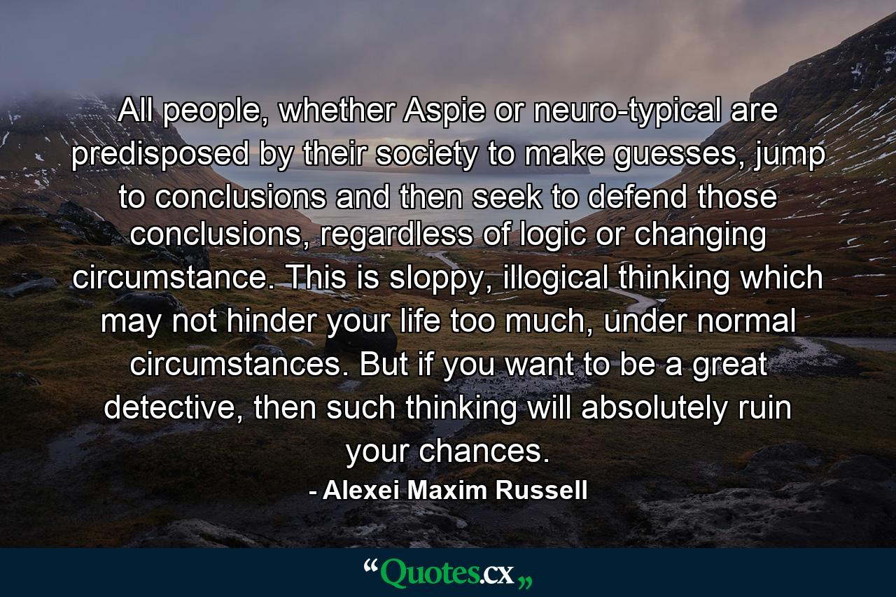 All people, whether Aspie or neuro-typical are predisposed by their society to make guesses, jump to conclusions and then seek to defend those conclusions, regardless of logic or changing circumstance. This is sloppy, illogical thinking which may not hinder your life too much, under normal circumstances. But if you want to be a great detective, then such thinking will absolutely ruin your chances. - Quote by Alexei Maxim Russell