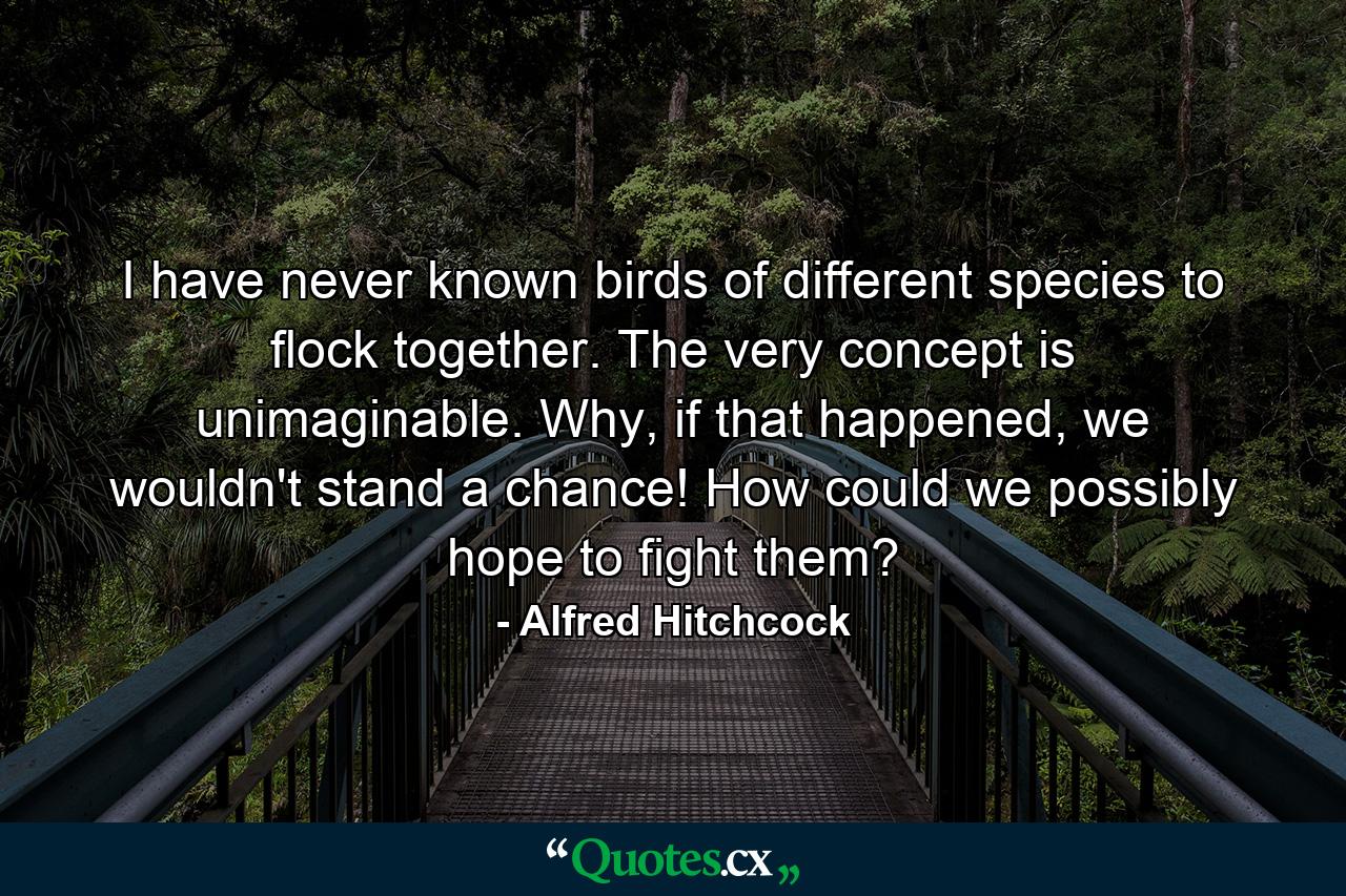 I have never known birds of different species to flock together. The very concept is unimaginable. Why, if that happened, we wouldn't stand a chance! How could we possibly hope to fight them? - Quote by Alfred Hitchcock