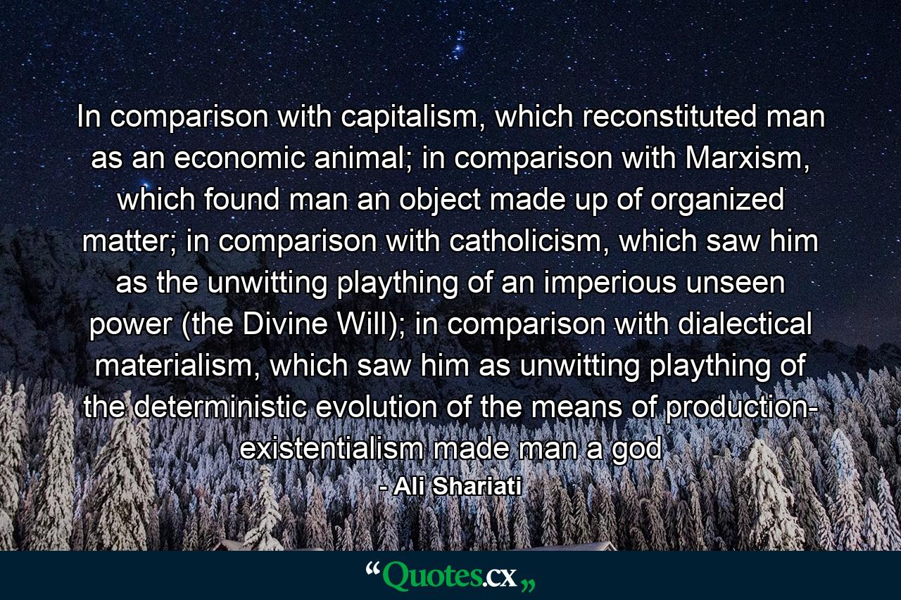 In comparison with capitalism, which reconstituted man as an economic animal; in comparison with Marxism, which found man an object made up of organized matter; in comparison with catholicism, which saw him as the unwitting plaything of an imperious unseen power (the Divine Will); in comparison with dialectical materialism, which saw him as unwitting plaything of the deterministic evolution of the means of production- existentialism made man a god - Quote by Ali Shariati