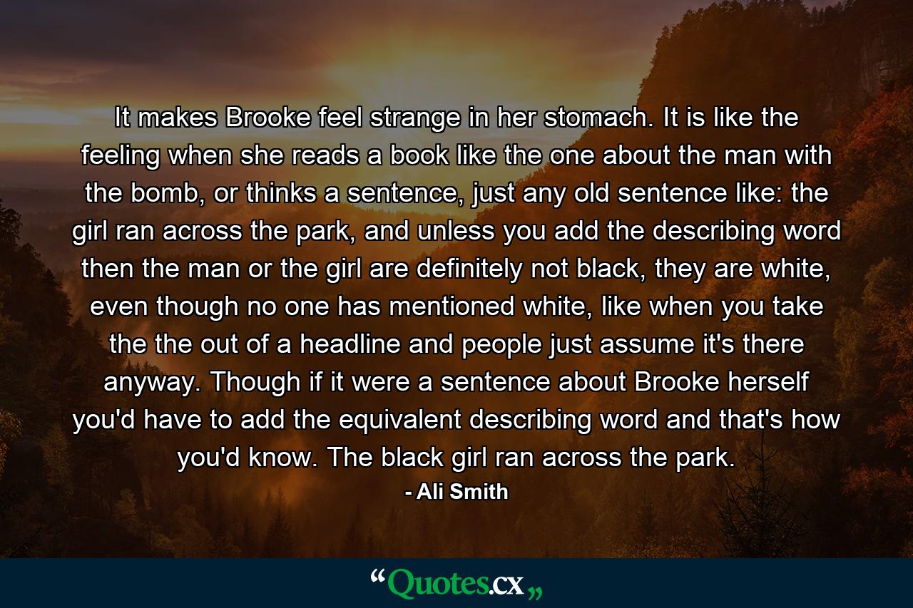 It makes Brooke feel strange in her stomach. It is like the feeling when she reads a book like the one about the man with the bomb, or thinks a sentence, just any old sentence like: the girl ran across the park, and unless you add the describing word then the man or the girl are definitely not black, they are white, even though no one has mentioned white, like when you take the the out of a headline and people just assume it's there anyway. Though if it were a sentence about Brooke herself you'd have to add the equivalent describing word and that's how you'd know. The black girl ran across the park. - Quote by Ali Smith