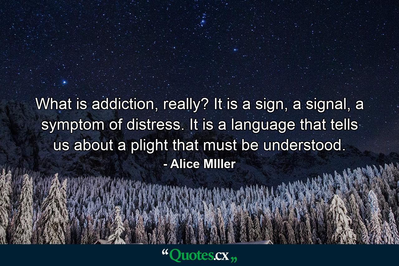 What is addiction, really? It is a sign, a signal, a symptom of distress. It is a language that tells us about a plight that must be understood. - Quote by Alice MIller